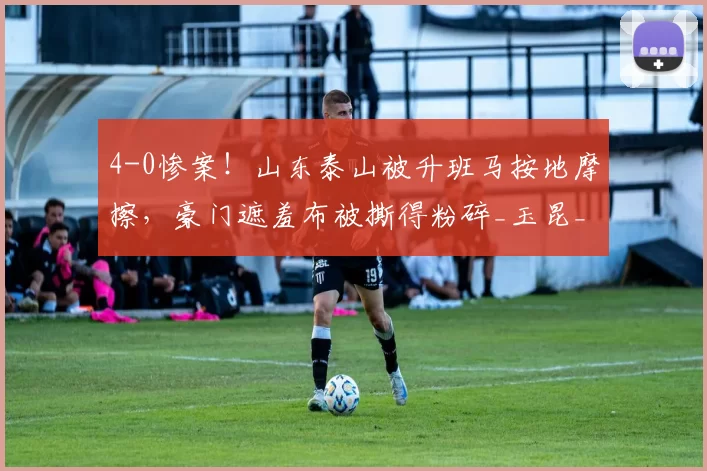 4-0惨案！山东泰山被升班马按地摩擦，豪门遮羞布被撕得粉碎_玉昆_云南_球迷