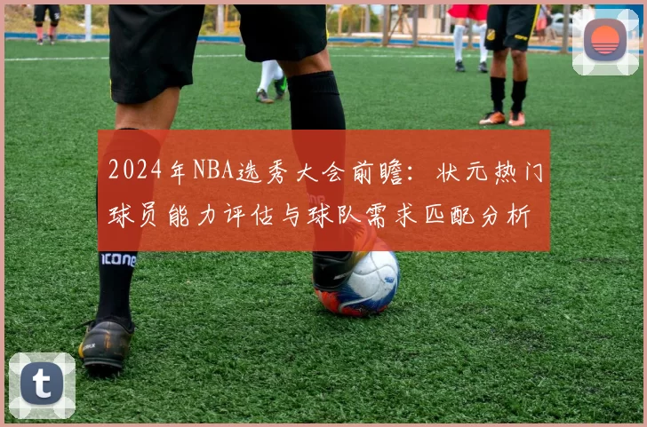 2024年NBA选秀大会前瞻:状元热门球员能力评估与球队需求匹配分析