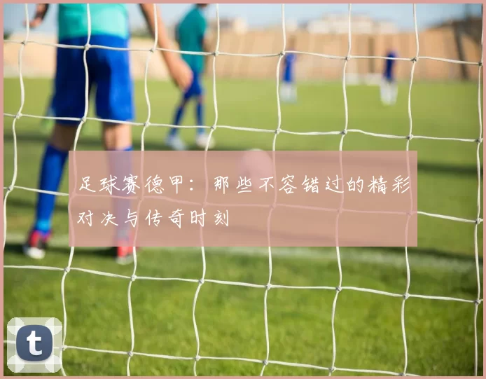 足球赛德甲：那些不容错过的精彩对决与传奇时刻