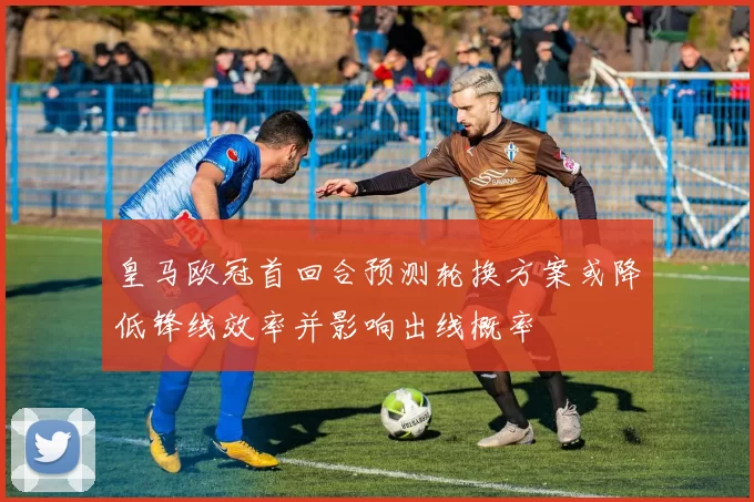 皇马欧冠首回合预测轮换方案或降低锋线效率并影响出线概率