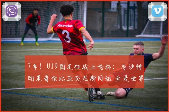 7年！U19国足征战土伦杯：与沙特刚果哥伦比亚突尼斯同组 全是世界杯球队