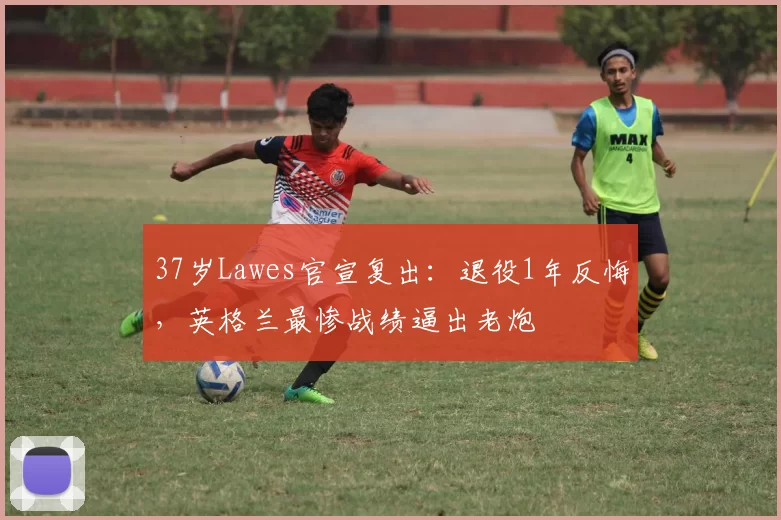 37岁Lawes官宣复出：退役1年反悔，英格兰最惨战绩逼出老炮