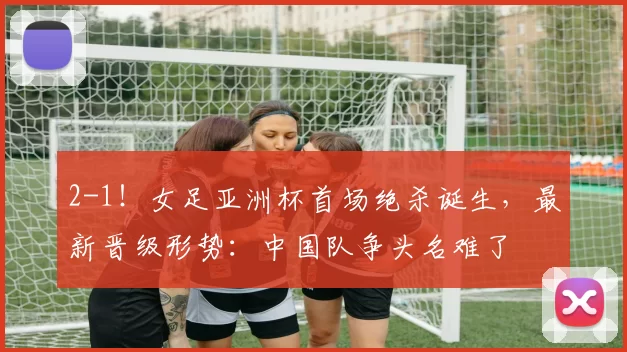 2-1！女足亚洲杯首场绝杀诞生，最新晋级形势：中国队争头名难了