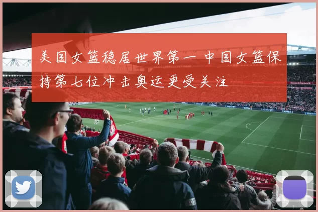 美国女篮稳居世界第一 中国女篮保持第七位冲击奥运更受关注