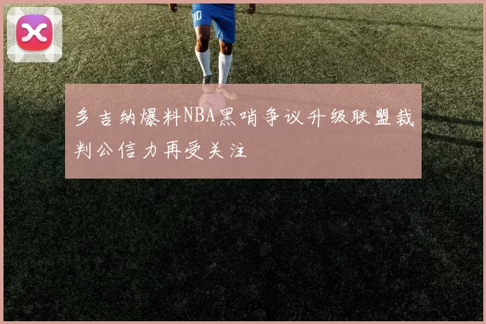 多吉纳爆料NBA黑哨争议升级联盟裁判公信力再受关注