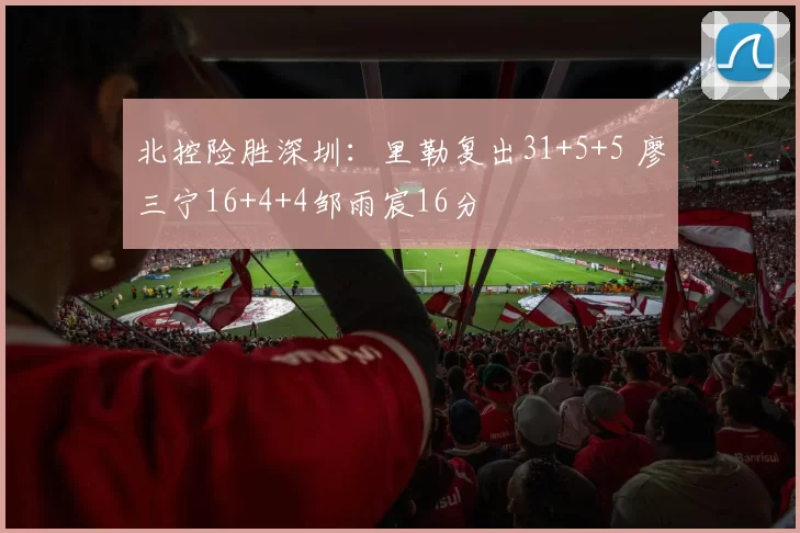 北控险胜深圳：里勒复出31+5+5 廖三宁16+4+4邹雨宸16分