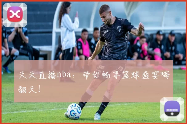 天天直播nba，带你畅享篮球盛宴嗨翻天！