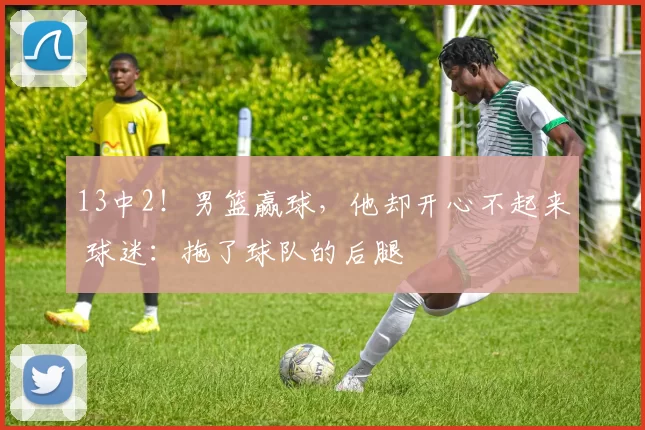 13中2！男篮赢球，他却开心不起来 球迷：拖了球队的后腿