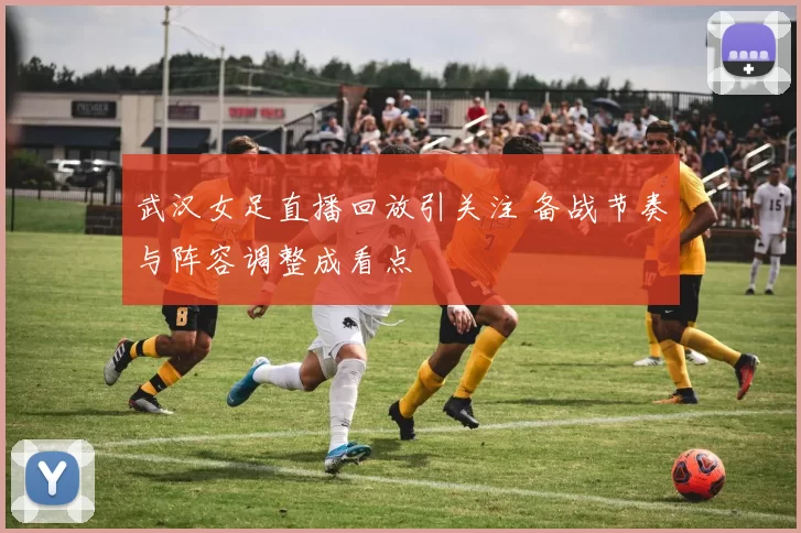 武汉女足直播回放引关注 备战节奏与阵容调整成看点