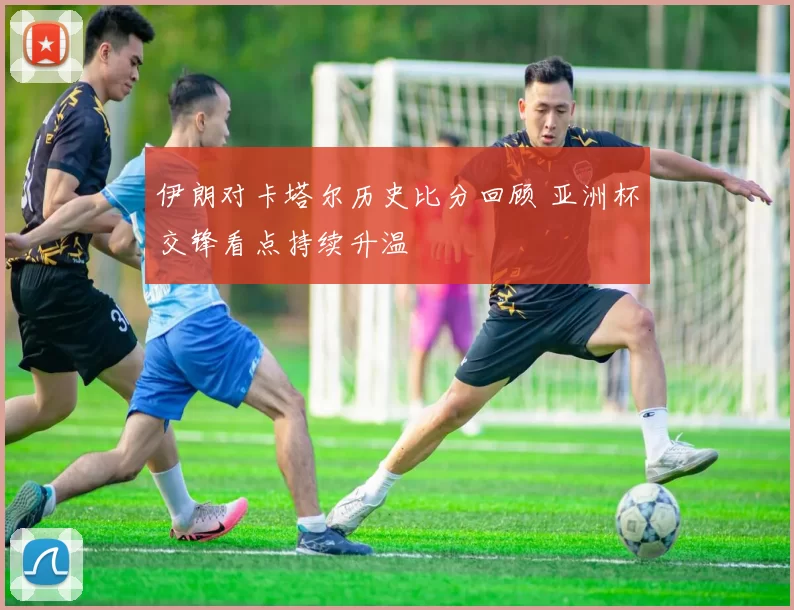 伊朗对卡塔尔历史比分回顾 亚洲杯交锋看点持续升温