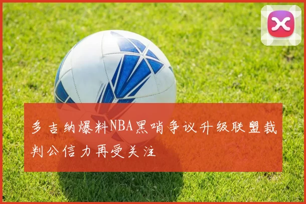 多吉纳爆料NBA黑哨争议升级联盟裁判公信力再受关注