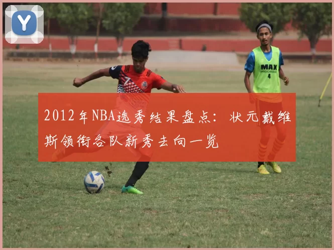 2012年NBA选秀结果盘点：状元戴维斯领衔各队新秀去向一览