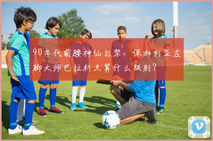 90年代前腰神仙打架，保加利亚左脚大师巴拉科夫算什么级别？