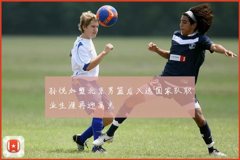 孙悦加盟北京男篮后入选国家队职业生涯再迎高光