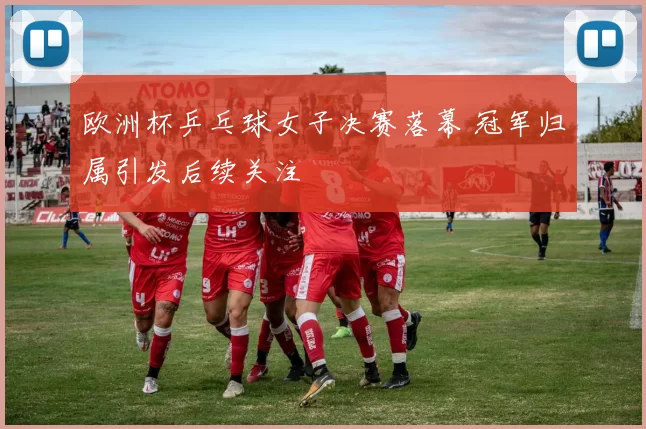 欧洲杯乒乓球女子决赛落幕 冠军归属引发后续关注